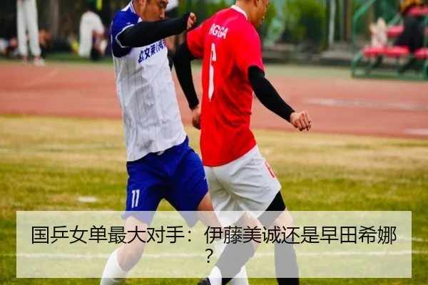国乒女单最大对手：伊藤美诚还是早田希娜？